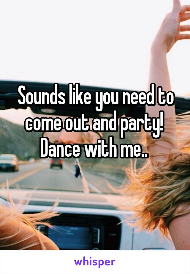 Sounds like you need to come out and party! 
Dance with me.. 
