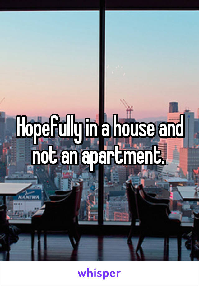 Hopefully in a house and not an apartment. 