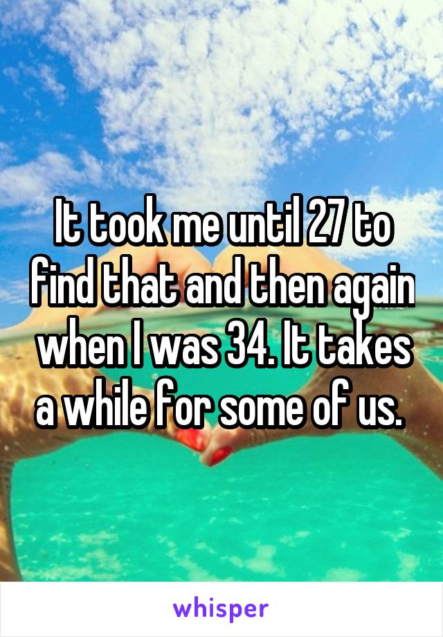 It took me until 27 to find that and then again when I was 34. It takes a while for some of us. 