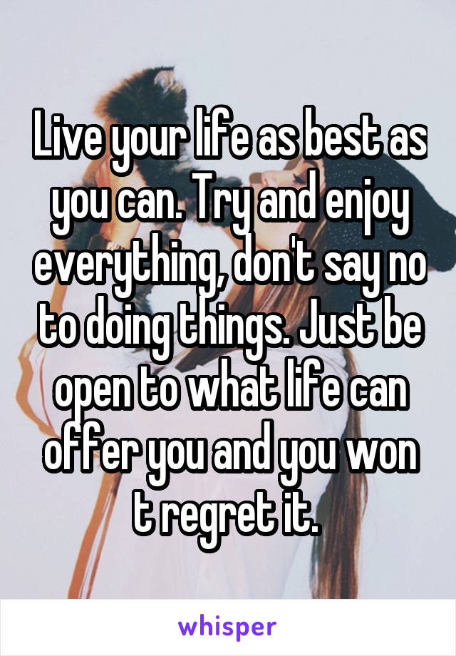 Live your life as best as you can. Try and enjoy everything, don't say no to doing things. Just be open to what life can offer you and you won t regret it. 