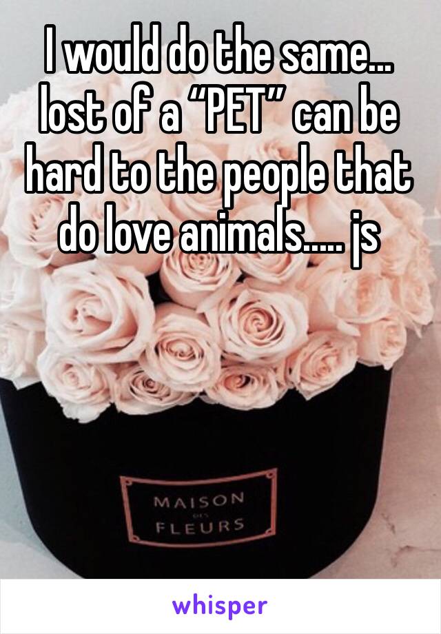 I would do the same... lost of a “PET” can be hard to the people that do love animals..... js 