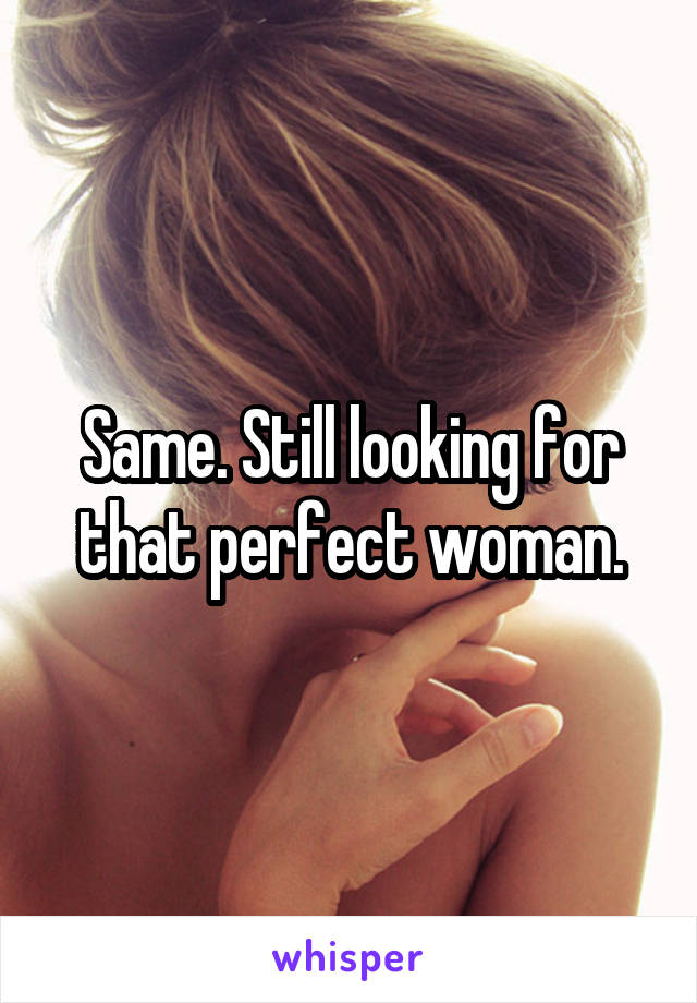 Same. Still looking for that perfect woman.
