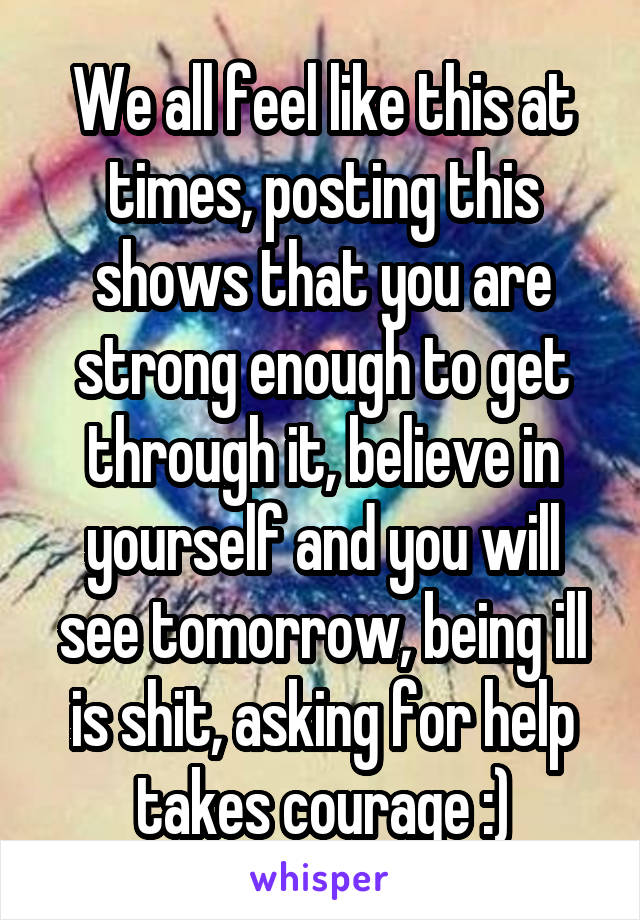 We all feel like this at times, posting this shows that you are strong enough to get through it, believe in yourself and you will see tomorrow, being ill is shit, asking for help takes courage :)