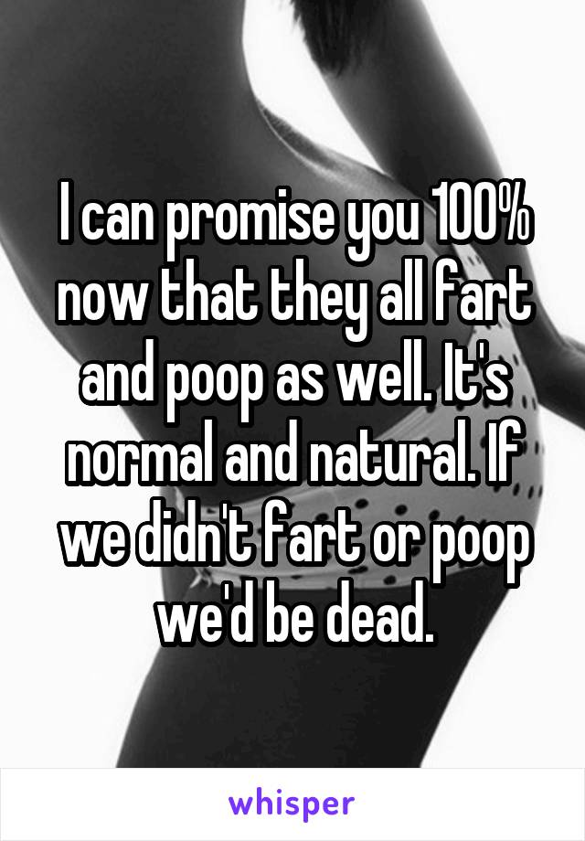 I can promise you 100% now that they all fart and poop as well. It's normal and natural. If we didn't fart or poop we'd be dead.