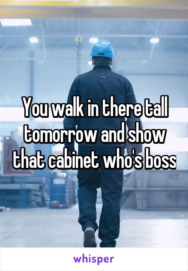 You walk in there tall tomorrow and show that cabinet who's boss