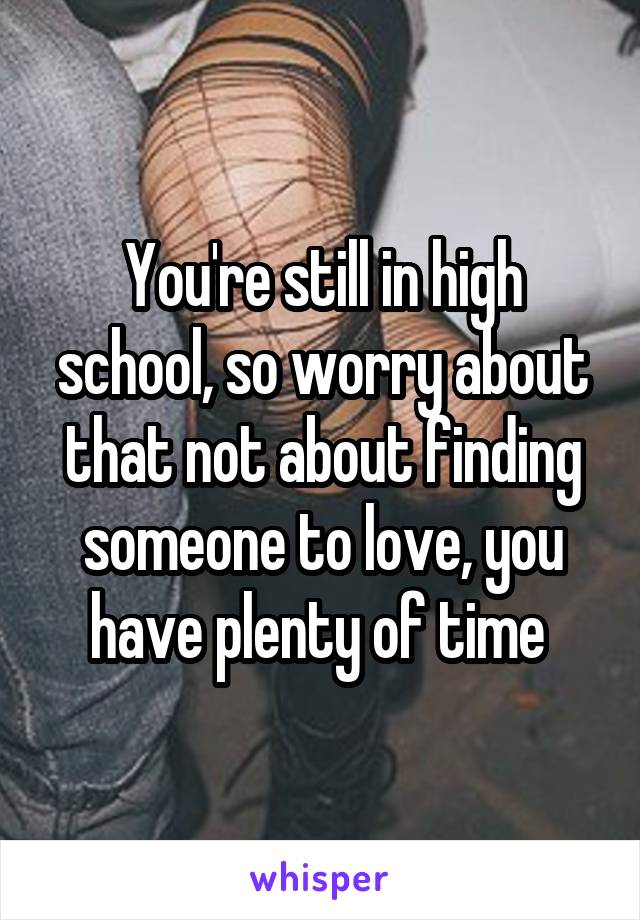 You're still in high school, so worry about that not about finding someone to love, you have plenty of time 