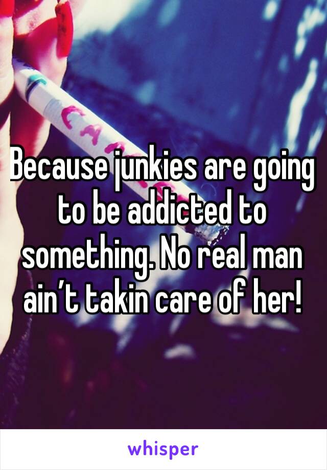 Because junkies are going to be addicted to something. No real man ain’t takin care of her!