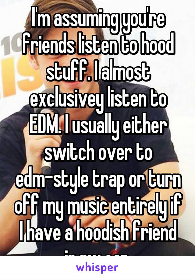 I'm assuming you're friends listen to hood stuff. I almost exclusivey listen to EDM. I usually either switch over to edm-style trap or turn off my music entirely if I have a hoodish friend in my car.