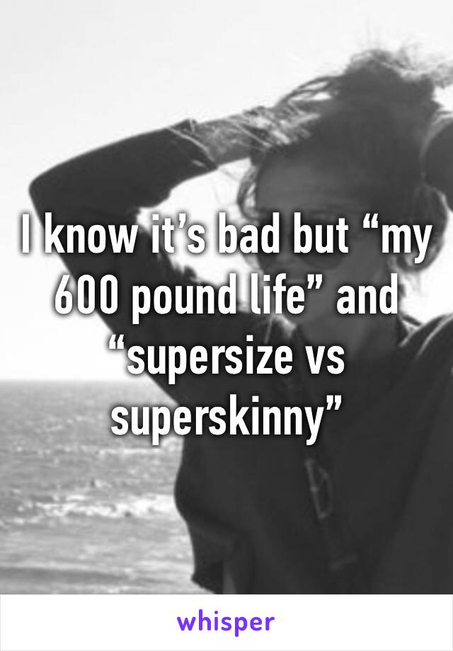 I know it’s bad but “my 600 pound life” and “supersize vs superskinny”