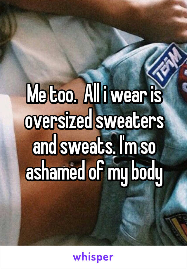 Me too.  All i wear is oversized sweaters and sweats. I'm so ashamed of my body