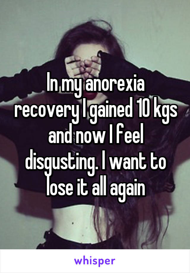 In my anorexia recovery I gained 10 kgs and now I feel disgusting. I want to lose it all again