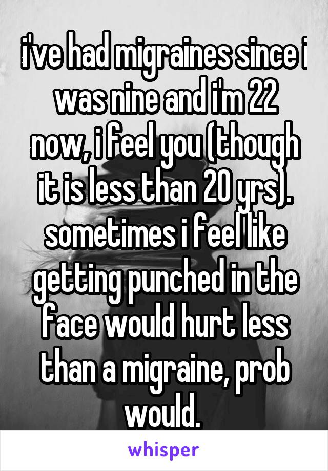 i've had migraines since i was nine and i'm 22 now, i feel you (though it is less than 20 yrs). sometimes i feel like getting punched in the face would hurt less than a migraine, prob would. 