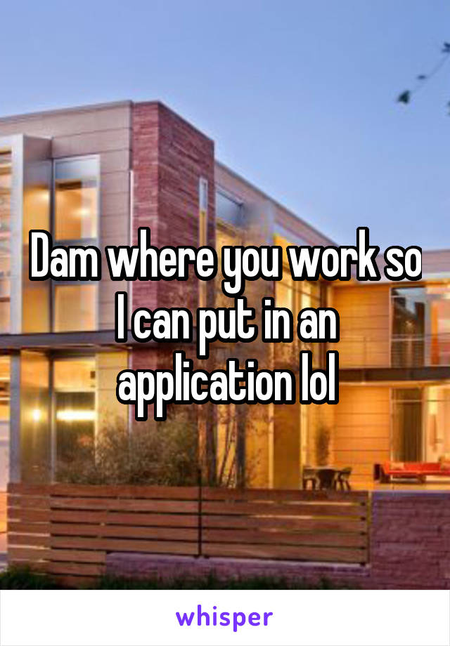 Dam where you work so I can put in an application lol
