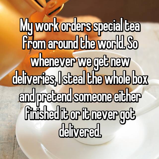 My work orders special tea from around the world. So whenever we get new deliveries, I steal the whole box and pretend someone either finished it or it never got delivered.