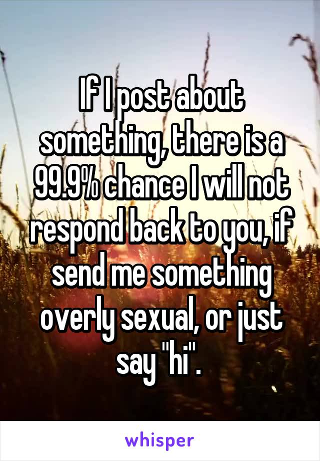 If I post about something, there is a 99.9% chance I will not respond back to you, if send me something overly sexual, or just say "hi". 