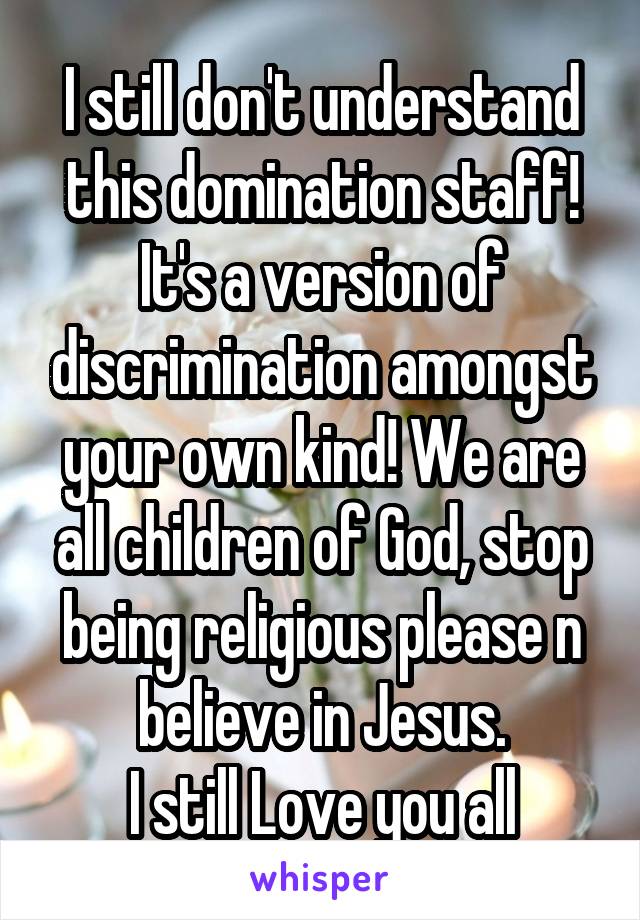 I still don't understand this domination staff! It's a version of discrimination amongst your own kind! We are all children of God, stop being religious please n believe in Jesus.
I still Love you all