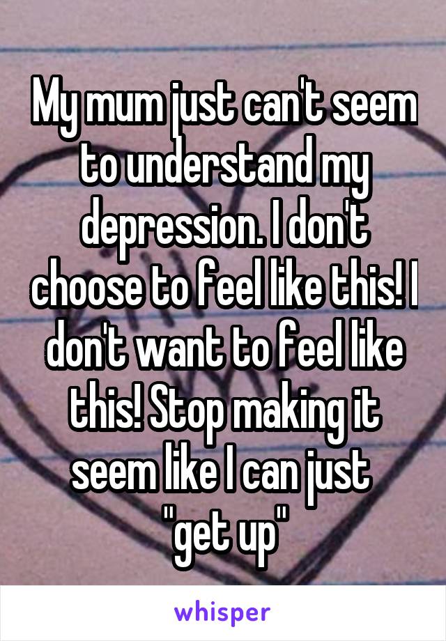 My mum just can't seem to understand my depression. I don't choose to feel like this! I don't want to feel like this! Stop making it seem like I can just 
"get up"