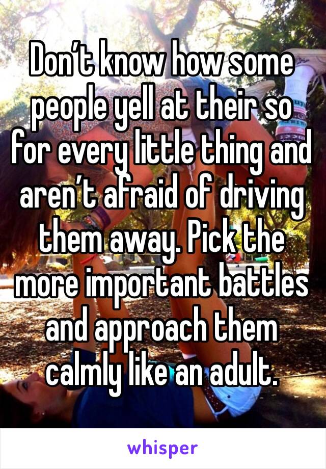 Don’t know how some people yell at their so for every little thing and aren’t afraid of driving them away. Pick the more important battles and approach them calmly like an adult.