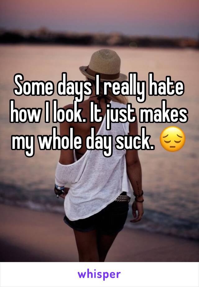Some days I really hate how I look. It just makes my whole day suck. 😔