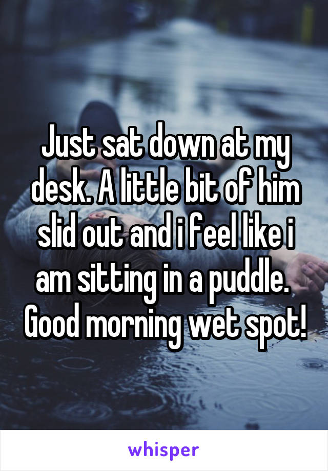 Just sat down at my desk. A little bit of him slid out and i feel like i am sitting in a puddle.  Good morning wet spot!