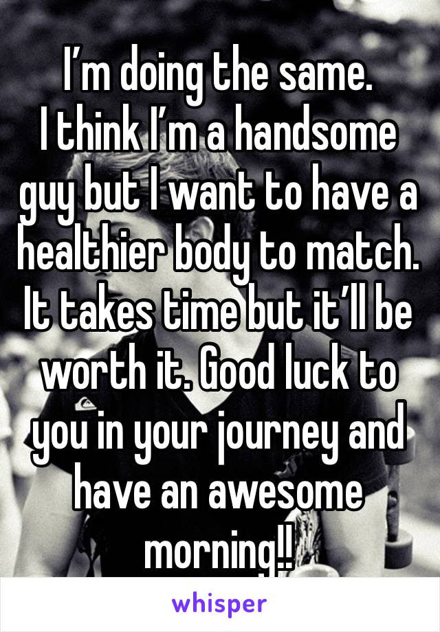 I’m doing the same. 
I think I’m a handsome guy but I want to have a healthier body to match. It takes time but it’ll be worth it. Good luck to you in your journey and have an awesome morning!! 