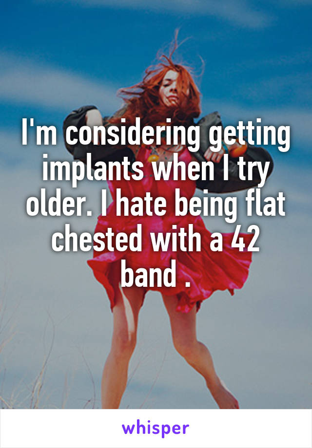 I'm considering getting implants when I try older. I hate being flat chested with a 42 band .
