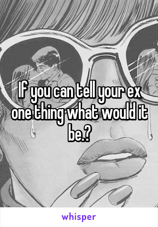 If you can tell your ex one thing what would it be.?