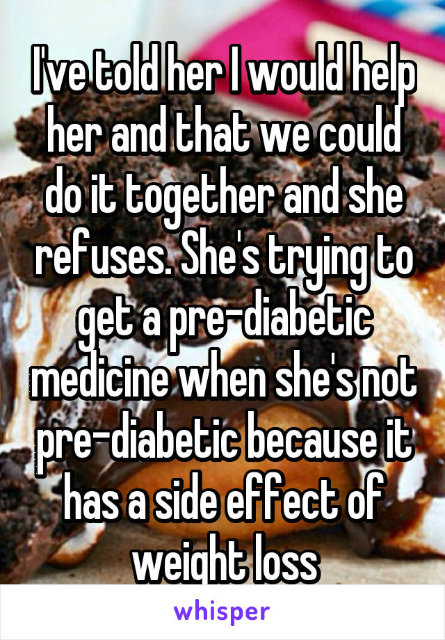 I've told her I would help her and that we could do it together and she refuses. She's trying to get a pre-diabetic medicine when she's not pre-diabetic because it has a side effect of weight loss