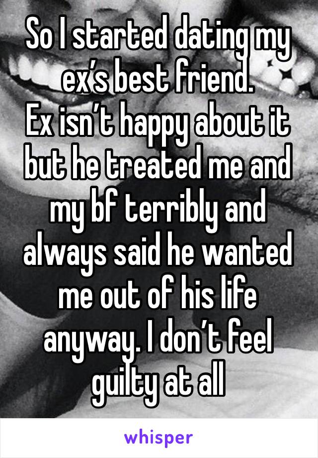 So I started dating my ex’s best friend. 
Ex isn’t happy about it but he treated me and my bf terribly and always said he wanted me out of his life anyway. I don’t feel guilty at all