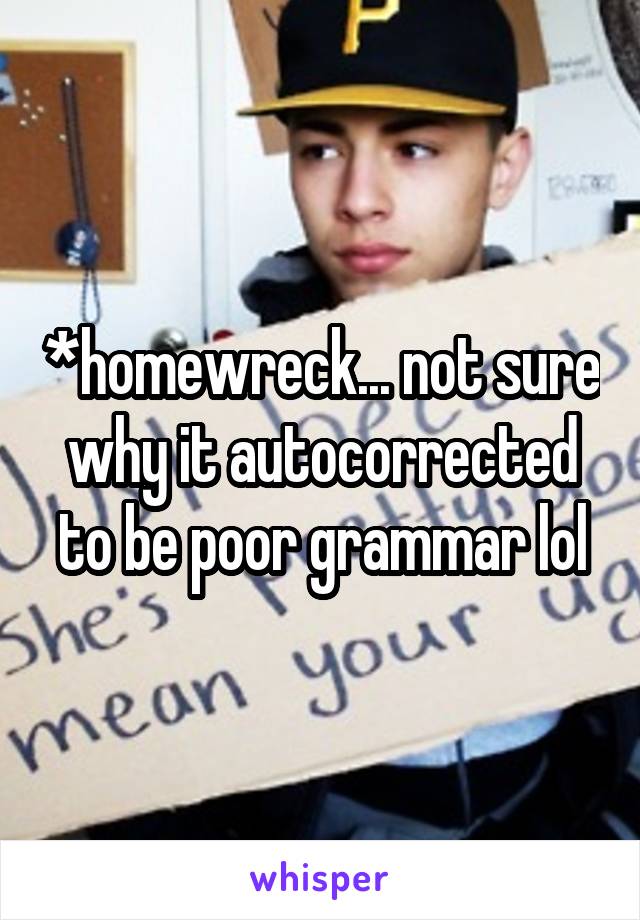 *homewreck... not sure why it autocorrected to be poor grammar lol