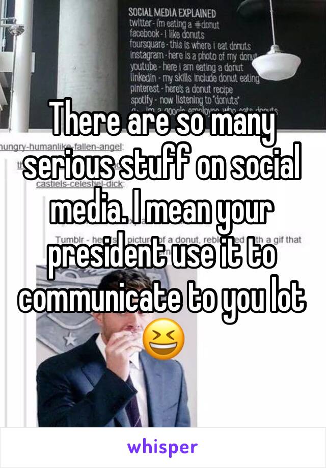 There are so many serious stuff on social media. I mean your president use it to communicate to you lot 😆
