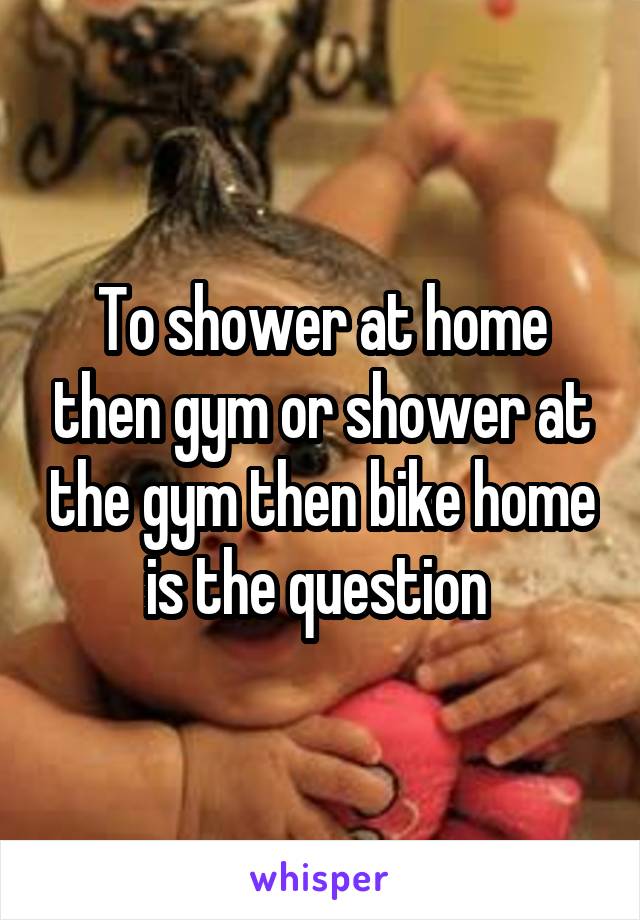 To shower at home then gym or shower at the gym then bike home is the question 