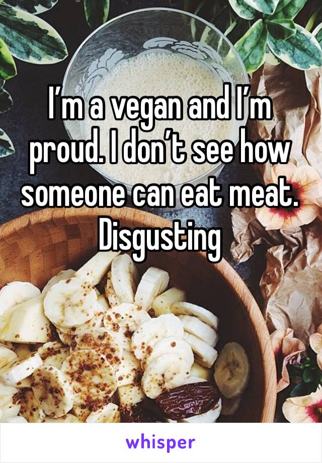 I’m a vegan and I’m proud. I don’t see how someone can eat meat. Disgusting 