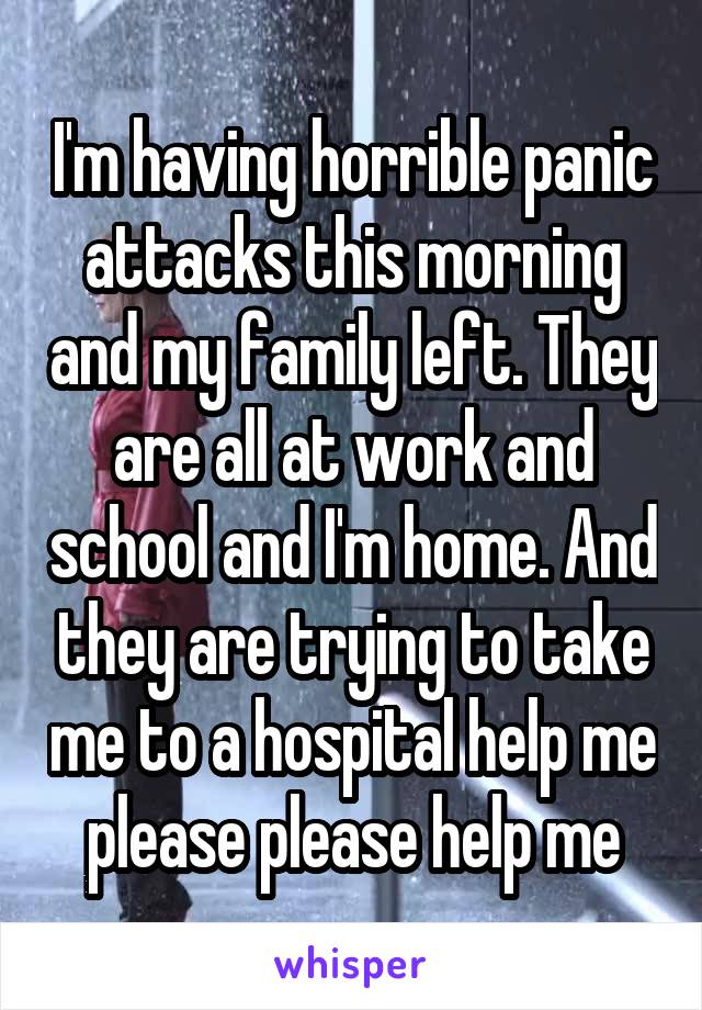 I'm having horrible panic attacks this morning and my family left. They are all at work and school and I'm home. And they are trying to take me to a hospital help me please please help me