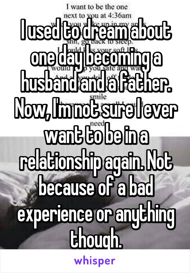 I used to dream about one day becoming a husband and a father. Now, I'm not sure I ever want to be in a relationship again. Not because of a bad experience or anything though.
