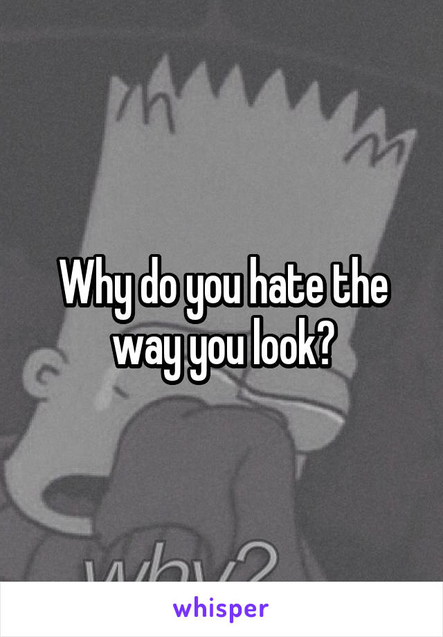 Why do you hate the way you look?