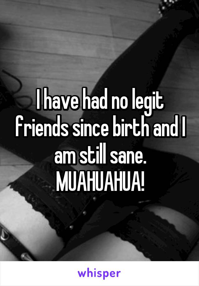 I have had no legit friends since birth and I am still sane. MUAHUAHUA!