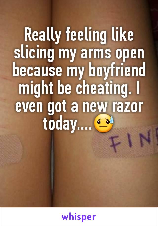 Really feeling like slicing my arms open because my boyfriend might be cheating. I even got a new razor today....😓