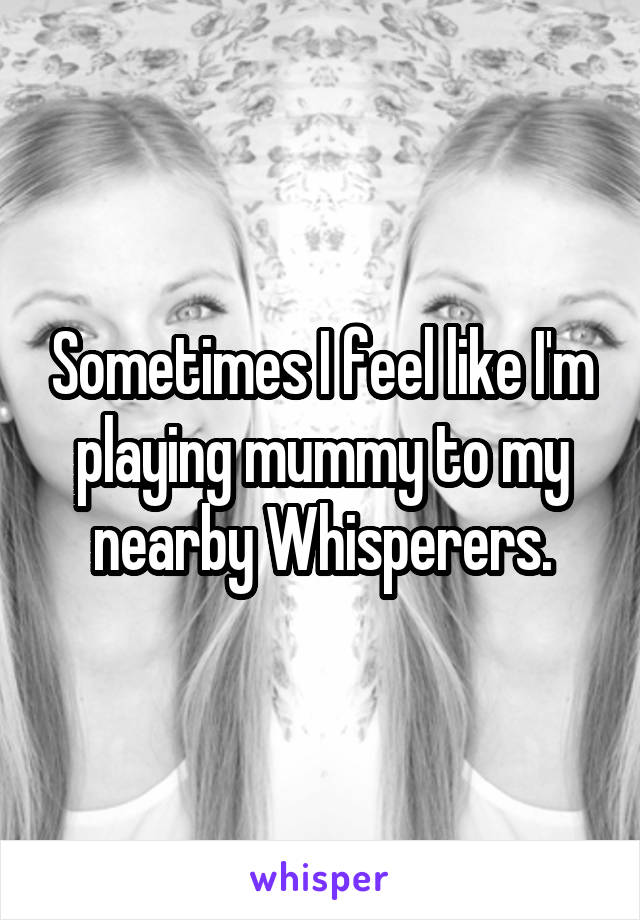 Sometimes I feel like I'm playing mummy to my nearby Whisperers.