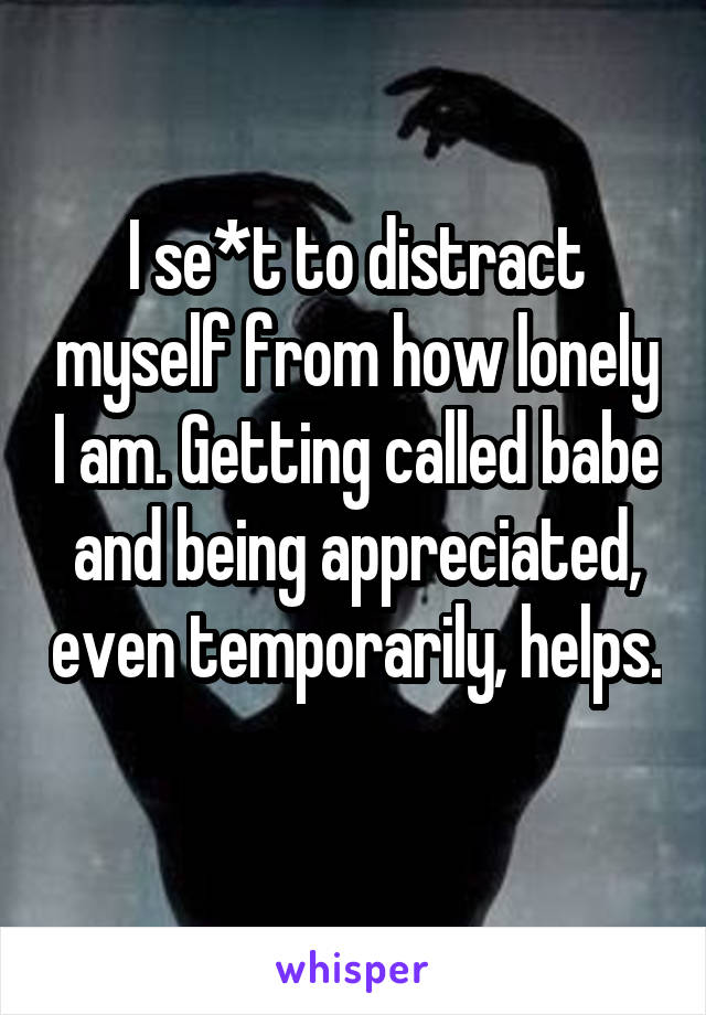 I se*t to distract myself from how lonely I am. Getting called babe and being appreciated, even temporarily, helps. 