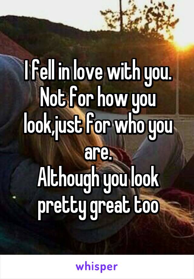 I fell in love with you.
Not for how you look,just for who you are.
Although you look pretty great too