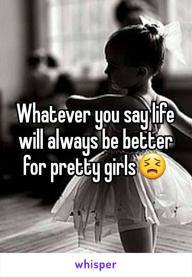 Whatever you say life will always be better for pretty girls😣