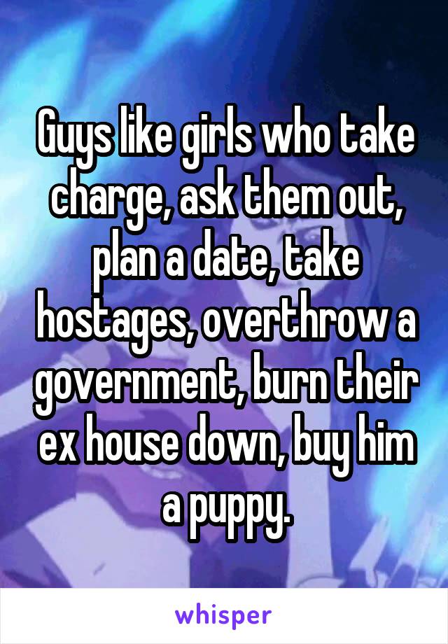 Guys like girls who take charge, ask them out, plan a date, take hostages, overthrow a government, burn their ex house down, buy him a puppy.