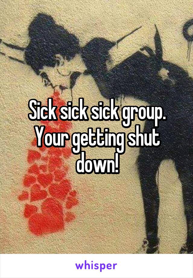 Sick sick sick group. Your getting shut down!