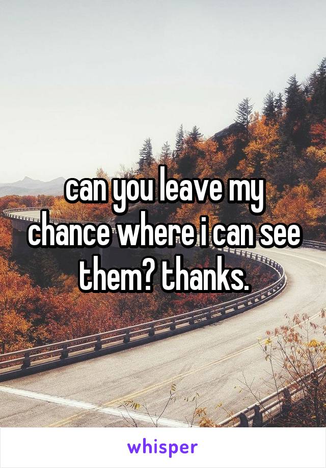 can you leave my chance where i can see them? thanks.