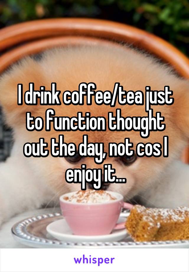 I drink coffee/tea just to function thought out the day, not cos I enjoy it...