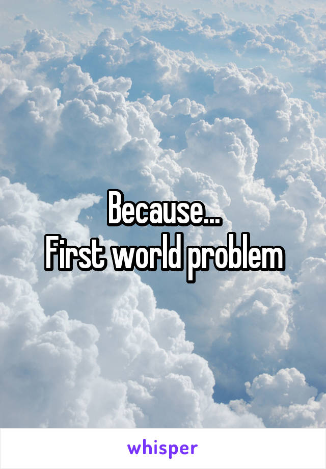 Because...
First world problem