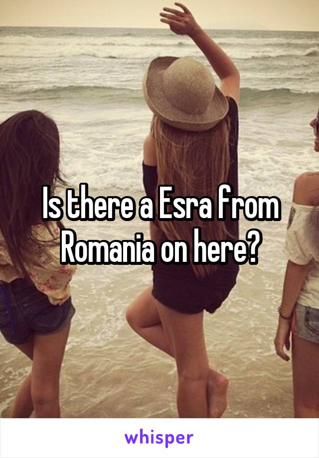 Is there a Esra from Romania on here?