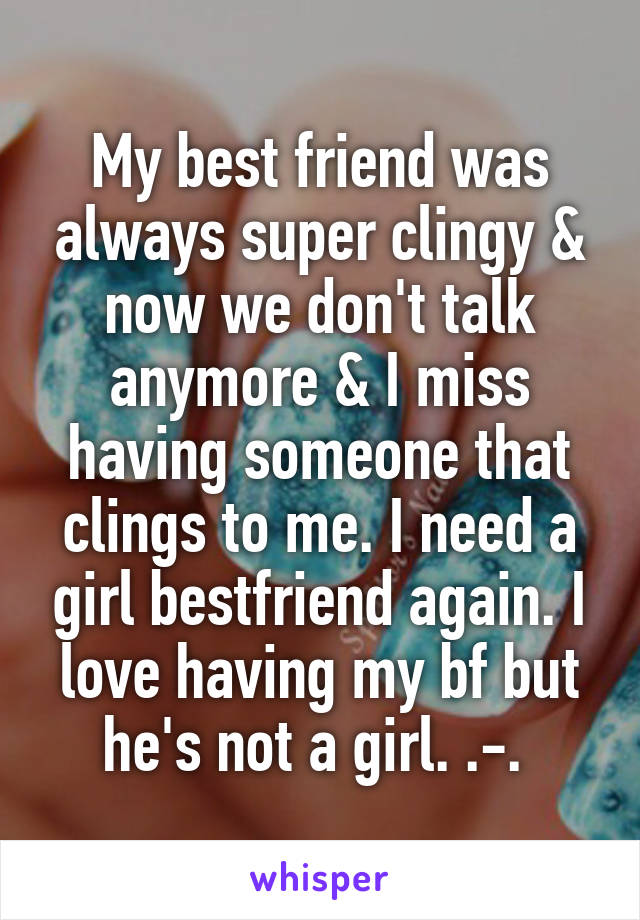 My best friend was always super clingy & now we don't talk anymore & I miss having someone that clings to me. I need a girl bestfriend again. I love having my bf but he's not a girl. .-. 