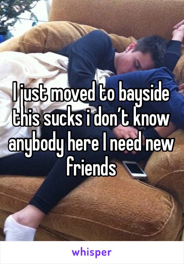 I just moved to bayside this sucks i don’t know anybody here I need new friends 